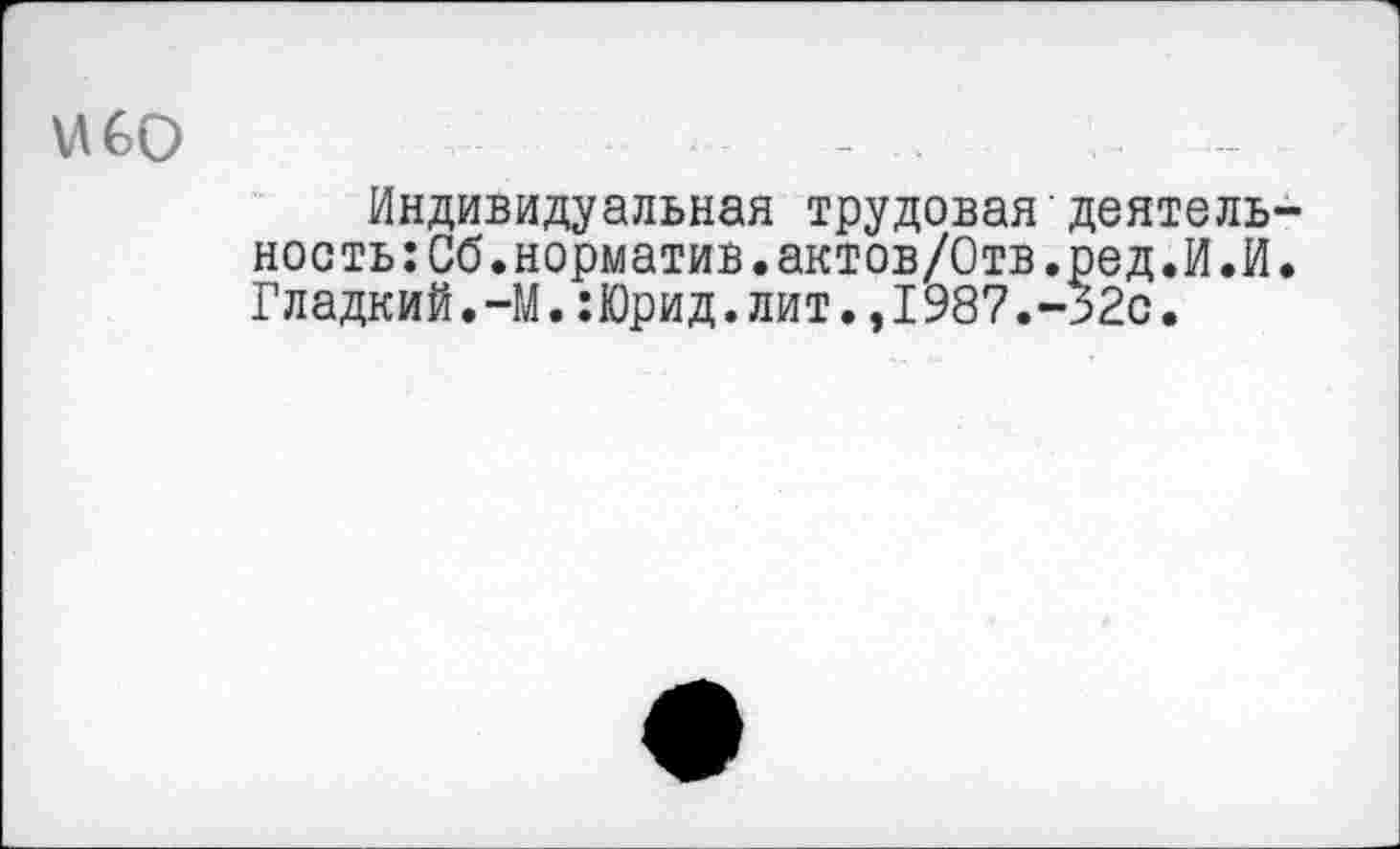 ﻿ибо
Индивидуальная трудовая'деятельность :Сб. норматив. актов/Отв.ред.И.И. Гладкий.-М.:Юрид.лит.,1987.-32с.